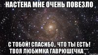 Настена мне очень повезло с тобой! спасибо,. что ты есть! твоя любимка Гаврюшечка***