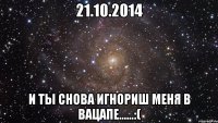 21.10.2014 И ты снова игнориш меня в вацапе......:(