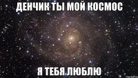 Денчик ты мой космос Я тебя люблю