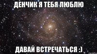 Денчик я тебя люблю Давай встречаться :)