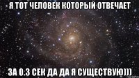 я тот человек который отвечает за 0.3 сек ДА ДА Я СУЩЕСТВУЮ)))