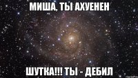 Миша, ты ахуенен шутка!!! ТЫ - ДЕБИЛ