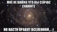 Мне не важно что вы сейчас скажите Но НАСТИ правят вселенной... :)