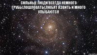 Сильные люди всегда немного грубы,пошловаты,любят язвить и много улыбаются 