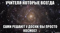 Учителя которые всегда сами решают у доски, Вы просто космос!