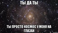 ты да ты ты просто космос у меня на глазах