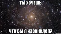 Ты хочешь Что бы я извинился?