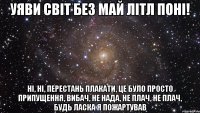 Уяви світ без Mай Літл Поні! ні, ні, перестань плакати, це було просто припущення, ВИБАЧ, НЕ НАДА, НЕ ПЛАЧ, НЕ ПЛАЧ, БУДЬ ЛАСКА Я ПОЖАРТУВАВ