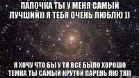 папочка ты у меня самый лучший)) я тебя очень люблю )) я хочу что бы у тя все было хорошо Темка ты самый крутой парень лю тя))