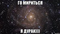 ГО мириться я дурак)))