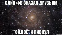 Слил фб Сказал друзьям "ой,всё" и ливнул