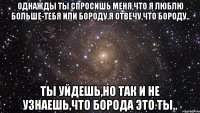 Однажды ты спросишь меня,что я люблю больше-тебя или бороду.Я отвечу,что бороду.. Ты уйдешь,но так и не узнаешь,что борода это ты..