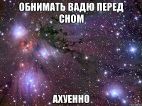 обнимать вадю перед сном ахуенно