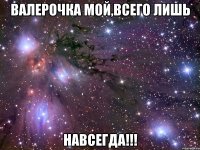 Валерочка мой,всего лишь НАВСЕГДА!!!