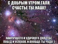 С Добрым утром Галя, счастье ты наше! Наилучшего и удачного дня тебе, побед и успехов, и вообще ты чудо :)