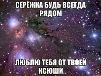 Серёжка будь всегда рядом Люблю тебя от твоей Ксюши