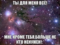 Ты для меня всё! Мне кроме тебя,больше не кто ненужен!:*