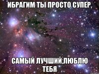 Ибрагим ты просто супер, Самый лучший,люблю тебя