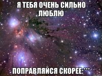 Я тебя очень сильно люблю Поправляйся скорее:***
