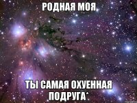 родная моя ты самая охуенная подруга*