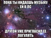 пока ты кидаешь музыку ей в лс другой уже пригласил ее погулять