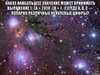 Какое наибольшее значение может принимать выражение 1 : (a + 2010 : (b + 1 : c)), где a, b, c — попарно различные ненулевые цифры? 