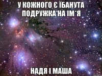 у кожного є їбанута подружка на ім*я НАДЯ І МАША