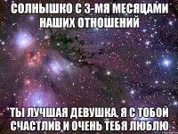 СОЛНЫШКО С 3-МЯ МЕСЯЦАМИ НАШИХ ОТНОШЕНИЙ ТЫ ЛУЧШАЯ ДЕВУШКА, Я С ТОБОЙ СЧАСТЛИВ И ОЧЕНЬ ТЕБЯ ЛЮБЛЮ