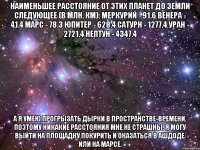 Наименьшее расстояние от этих планет до Земли следующее (в млн. км): Меркурий - 91.6 Венера - 41.4 Марс - 78.3 Юпитер - 628.4 Сатурн - 1277.4 Уран - 2721.4 Нептун - 4347.4 А я умею прогрызать дырки в пространстве-времени, поэтому никакие расстояния мне не страшны. Я могу выйти на площадку покурить и оказаться в Ашдоде. Или на Марсе.