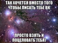 Так хочется вместо того чтобы писать тебе Вк Просто взять и поцеловать тебя)