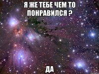 я же тебе чем то понравился ? да