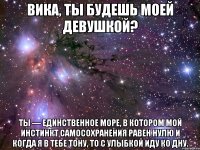 Вика, ты будешь моей девушкой? Ты — единственное море, в котором мой инстинкт самосохранения равен нулю и когда я в тебе тону, то с улыбкой иду ко дну.