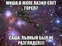 Миша:В жопе лазил свет горел? Саша: Пьяный был не разглядел)))