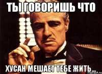 Ты говоришь что Хусан мешает тебе жить...