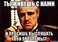 Ты живешь с нами И просишь выслушать твои проблемы?