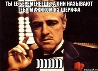 ты ее беременеешь, а они называют тебя мужиком из шерифа )))))))