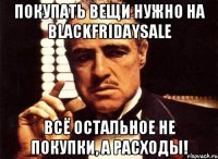 ПОКУПАТЬ ВЕЩИ НУЖНО НА BLACKFRIDAYSALE ВСЁ ОСТАЛЬНОЕ НЕ ПОКУПКИ, А РАСХОДЫ!