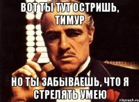 Вот ты тут остришь, Тимур Но ты забываешь, что я стрелять умею