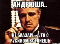 Андрюша.. Не баазарь.. А то с русиком встанешь