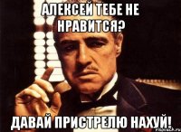 Алексей тебе не нравится? Давай пристрелю нахуй!