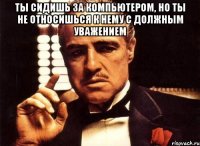 ты сидишь за компьютером, но ты не относишься к нему с должным уважением 