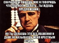 сначала ты пишешь мне и говоришь что тебе нехуй делать... ты ждешь предложений... но ты делаешь это без уважения и даже не называешь меня крестным отцом...