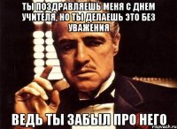 Ты поздравляешь меня с днем учителя, но ты делаешь это без уважения ведь ты забыл про него