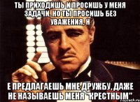 ты приходишь и просишь у меня задачи, но ты просишь без уважения, н е предлагаешь мне дружбу, даже не называешь меня "крестным"