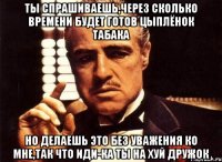 ты спрашиваешь,через сколько времени будет готов цыплёнок табака но делаешь это без уважения ко мне,так что иди-ка ты на хуй дружок