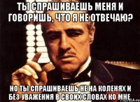 Ты спрашиваешь меня и говоришь, что я не отвечаю? Но ты спрашиваешь не на коленях и без уважения в своих словах ко мне.