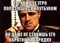 ТЫ КАЖДОЕ УТРО ПОЛЬЗУЕШЬСЯ НОУТБУКОМ НО ДАЖЕ НЕ СТАВИШЬ ЕГО ОБРАТНО НА ЗАРЯДКУ