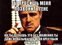 ты просишь меня позвонить Гене но ты делаешь это без уважения,ты даже не называешь меня крестным Романом