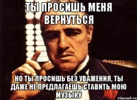 Ты просишь меня вернуться но ты просишь без уважения, ты даже не предлагаешь ставить мою музыку