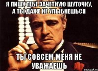 я пишу тебе зачетную шуточку, а ты даже не улыбнешься ты совсем меня не уважаешь